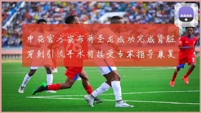 申花官方宣布蒋圣龙成功完成肾脏穿刺引流手术将接受专家指导康复治疗