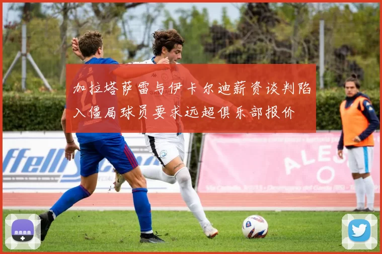 加拉塔萨雷与伊卡尔迪薪资谈判陷入僵局球员要求远超俱乐部报价