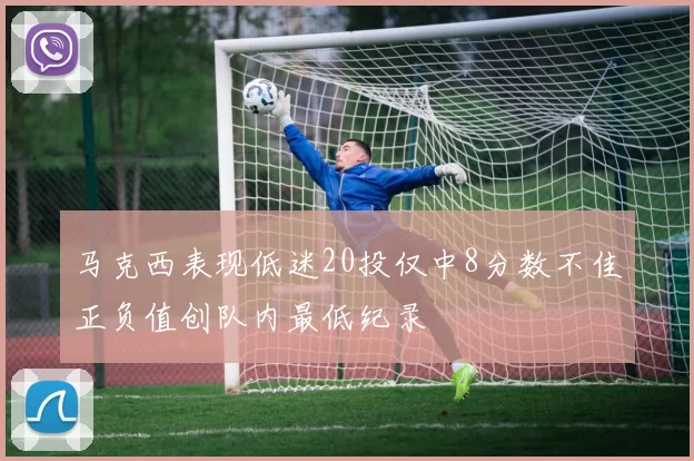 马克西表现低迷20投仅中8分数不佳正负值创队内最低纪录