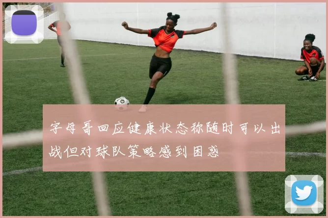 字母哥回应健康状态称随时可以出战但对球队策略感到困惑