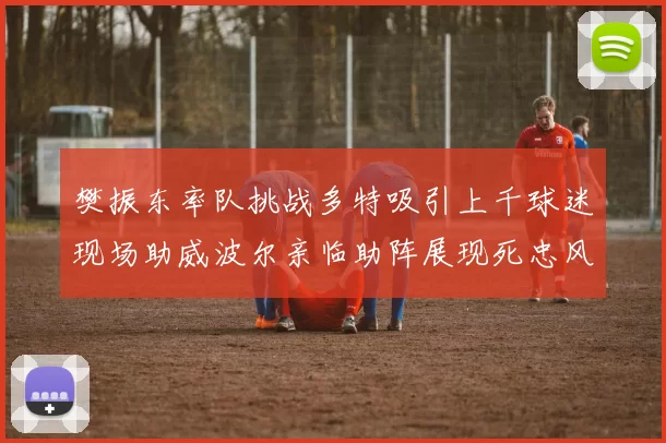 樊振东率队挑战多特吸引上千球迷现场助威波尔亲临助阵展现死忠风采