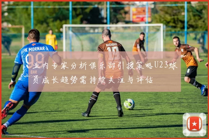 业内专家分析俱乐部引援策略U23球员成长趋势需持续关注与评估