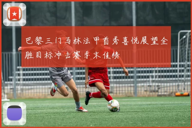 巴黎三门马林法甲首秀喜悦展望全胜目标冲击赛季末佳绩
