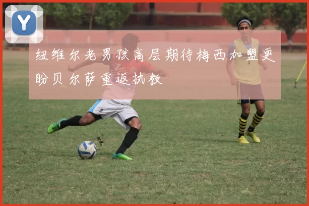 纽维尔老男孩高层期待梅西加盟更盼贝尔萨重返执教