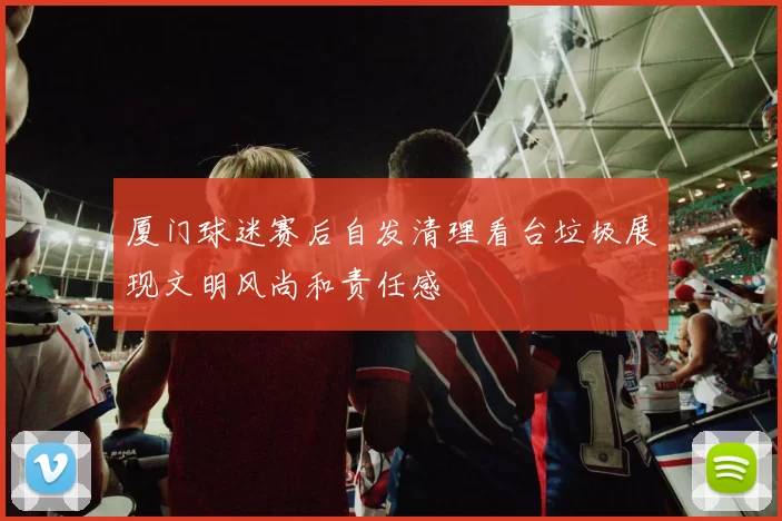 厦门球迷赛后自发清理看台垃圾展现文明风尚和责任感