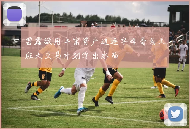雷霆欲用丰富资产追逐字母哥或文班大交易计划浮出水面