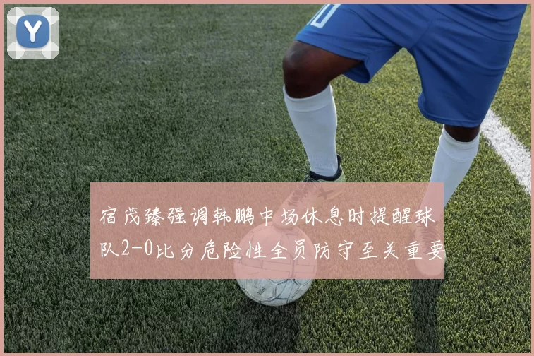 宿茂臻强调韩鹏中场休息时提醒球队2-0比分危险性全员防守至关重要