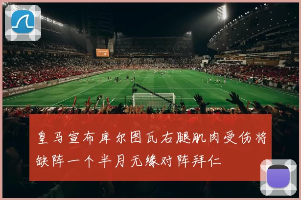 皇马宣布库尔图瓦右腿肌肉受伤将缺阵一个半月无缘对阵拜仁