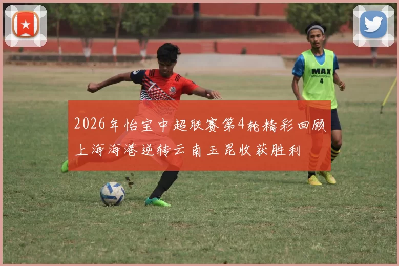 2026年怡宝中超联赛第4轮精彩回顾上海海港逆转云南玉昆收获胜利